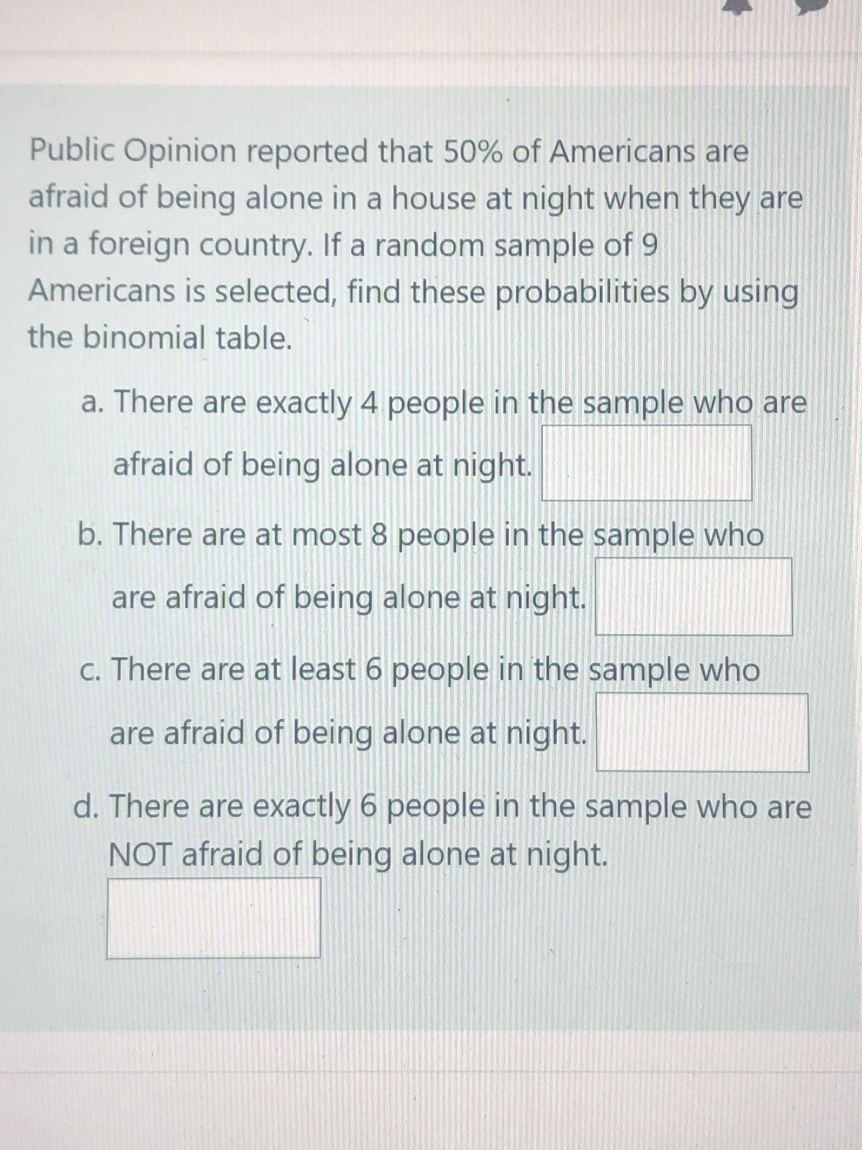 Public Opinion reported that 50% of Americans are
afraid of being alone in a house at night when they are
in a foreign country. If a random sample of 9
Americans is selected, find these probabilities by using
the binomial table.
