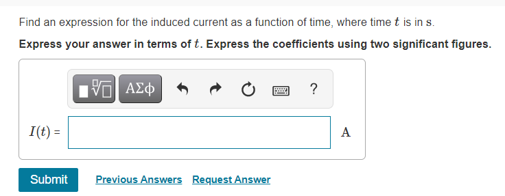 Find an expression for the induced current as a function of time, where time t is in s.
Express your answer in terms of t. Express the coefficients using two significant figures.
ΑΣφ
?
I(t) =
A
Submit
Previous Answers Request Answer
