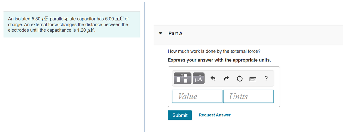 An isolated 5.30 µF parallel-plate capacitor has 6.00 mC of
charge. An external force changes the distance between the
electrodes until the capacitance is 1.20 µF.
Part A
How much work is done by the external force?
Express your answer with the appropriate units.
HA
?
Value
Units
Submit
Request Answer
