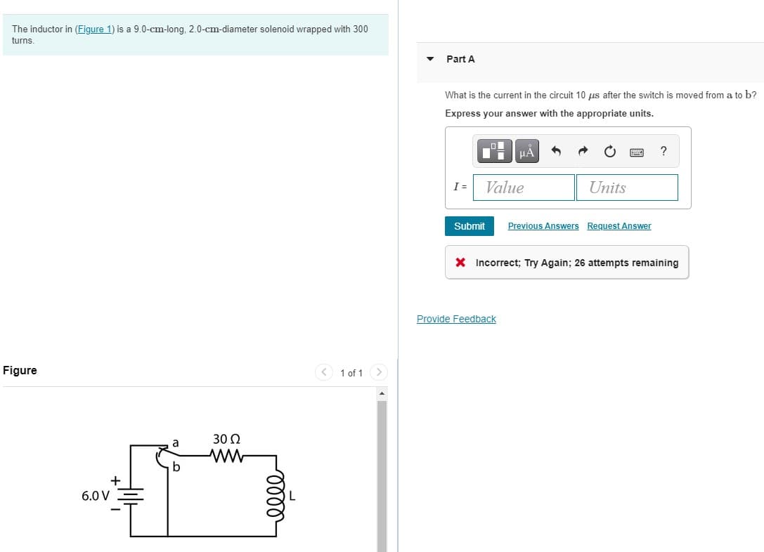 The inductor in (Figure 1) is a 9.0-cm-long, 2.0-cm-diameter solenoid wrapped with 300
turns
Part A
What is the current in the circuit 10 us after the switch is moved from a to b?
Express your answer with the appropriate units.
HA
?
I =
Value
Units
Submit
Previous Answers Request Answer
X Incorrect; Try Again; 26 attempts remaining
Provide Feedback
Figure
< 1 of 1>
30 2
a
b
6.0 V
