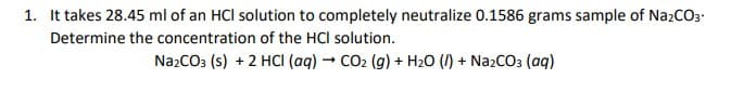 1. It takes 28.45 ml of an HCl solution to completely neutralize 0.1586 grams sample of Na2CO3-
Determine the concentration of the HCl solution.
NazCO3 (s) + 2 HCI (aq) - CO2 (g) + H2O (I) + NazCO3 (aq)
