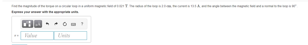 Find the magnitude of the torque on a circular loop in a uniform magnetic field of 0.021 T. The radius of the loop is 2.0 cm, the current is 13.5 A, and the angle between the magnetic field and a normal to the loop is 90°.
Express your answer with the appropriate units.
HA
?
T =
Value
Units
