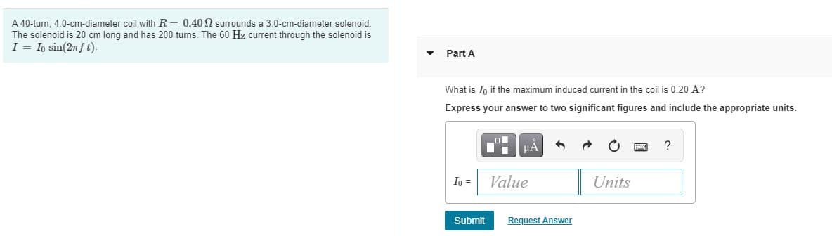 A 40-turn, 4.0-cm-diameter coil with R= 0.40 N surrounds a 3.0-cm-diameter solenoid.
The solenoid is 20 cm long and has 200 turns. The 60 Hz current through the solenoid is
I = Io sin(27ft).
Part A
What is In if the maximum induced current in the coil is 0.20 A?
Express your answer to two significant figures and include the appropriate units.
HA
?
Io =
Value
Units
Submit
Request Answer
