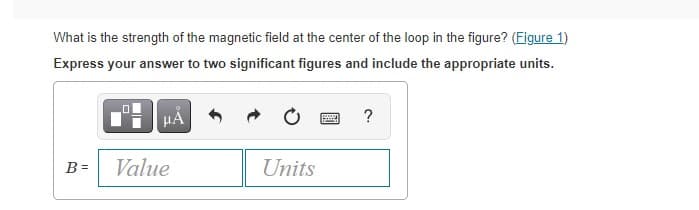 What is the strength of the magnetic field at the center of the loop in the figure? (Figure 1)
Express your answer to two significant figures and include the appropriate units.
?
B =
Value
Units
