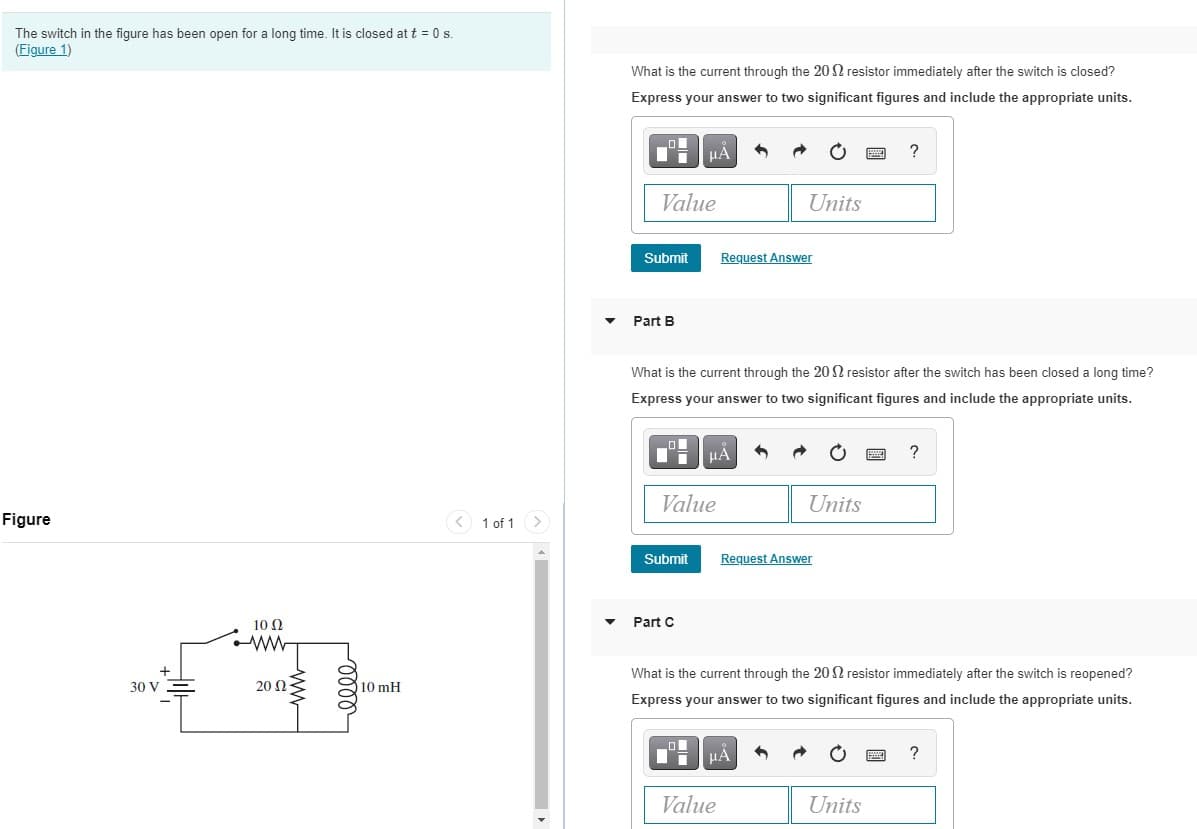 The switch in the figure has been open for a long time. It is closed at t = 0 s.
(Figure 1)
What is the current through the 20 2 resistor immediately after the switch is closed?
Express your answer to two significant figures and include the appropriate units.
HẢ
?
Value
Units
Submit
Request Answer
Part B
What is the current through the 20 N resistor after the switch has been closed a long time?
Express your answer to two significant figures and include the appropriate units.
Value
Units
Figure
< 1 of 1
Submit
Request Answer
10 Q
Part C
What is the current through the 20 2 resistor immediately after the switch is reopened?
30 V
20 Ως
10 mH
Express your answer to two significant figures and include the appropriate units.
?
Value
Units
elle
