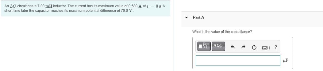 An LC circuit has a 7.00 mH inductor. The current has its maximum value of 0.580 A at t = 0s. A
short time later the capacitor reaches its maximum potential difference of 70.0 V
Part A
What is the value of the capacitance?
Vp ΑΣφ.
?
µF
