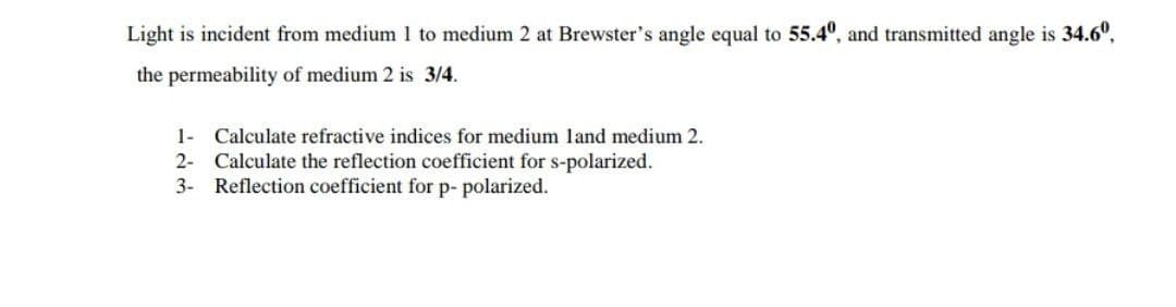 Light is incident from medium 1 to medium 2 at Brewster's angle equal to 55.4º, and transmitted angle is 34.60,
the permeability of medium 2 is 3/4.
1- Calculate refractive indices for medium land medium 2.
2- Calculate the reflection coefficient for s-polarized.
3- Reflection coefficient for p- polarized.
