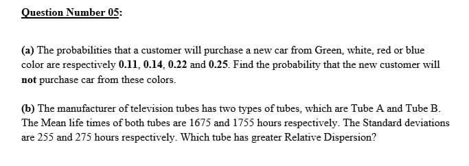 Question Number 05:
(a) The probabilities that a customer will purchase a new car from Green, white, red or blue
color are respectively 0.11, 0.14, 0.22 and 0.25. Find the probability that the new customer will
not purchase car from these colors.
(b) The manufacturer of television tubes has two types of tubes, which are Tube A and Tube B.
The Mean life times of both tubes are 1675 and 1755 hours respectively. The Standard deviations
are 255 and 275 hours respectively. Which tube has greater Relative Dispersion?
