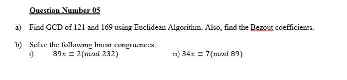 Question Number 05
a) Find GCD of 121 and 169 using Euclidean Algorithm. Also, find the Bezout coefficients.
b) Solve the following linear congruences:
i)
89x = 2(mod 232)
11) 34x = 7(mod 89)
