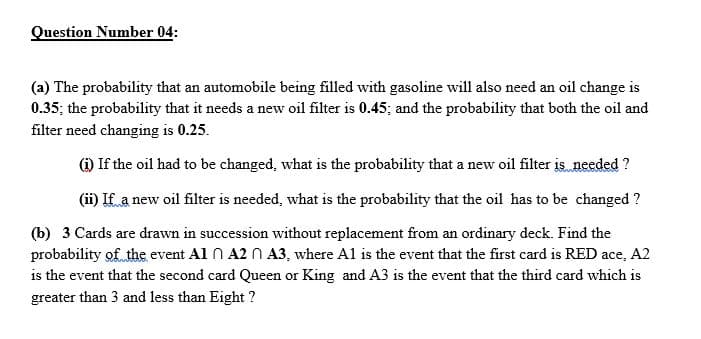 Question Number 04:
(a) The probability that an automobile being filled with gasoline will also need an oil change is
0.35; the probability that it needs a new oil filter is 0.45; and the probability that both the oil and
filter need changing is 0.25.
(i) If the oil had to be changed, what is the probability that a new oil filter is needed ?
(ii) If a new oil filter is needed, what is the probability that the oil has to be changed ?
(b) 3 Cards are drawn in succession without replacement from an ordinary deck. Find the
probability of the event Al n A2 N A3, where Al is the event that the first card is RED ace, A2
is the event that the second card Queen or King and A3 is the event that the third card which is
greater than 3 and less than Eight ?
