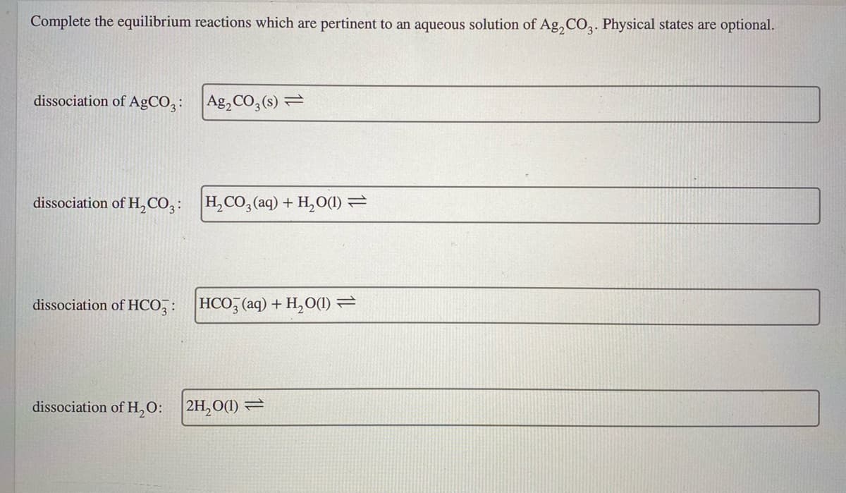 Complete the equilibrium reactions which are pertinent to an aqueous solution of Ag, CO,. Physical states are optional.
dissociation of AgCO,:
Ag, CO,(s) =
dissociation of H,CO,:
H,CO, (aq) + H,O(1) =
dissociation of HCO,: HCO, (aq) + H,O(1) =
dissociation of H,O: 2H,0(1) =
