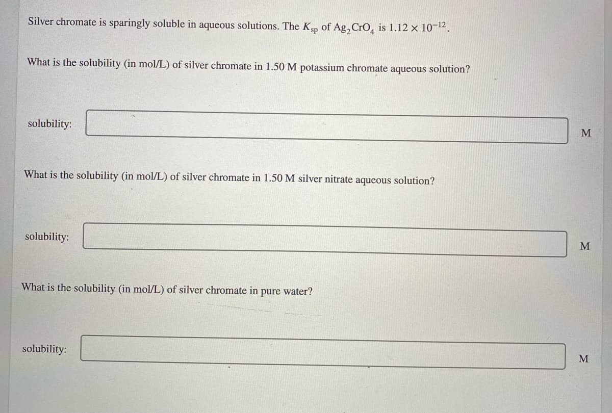 Silver chromate is sparingly soluble in aqueous solutions. The K, of Ag, CrO, is 1.12 × 10¬12.
What is the solubility (in mol/L) of silver chromate in 1.50 M potassium chromate aqueous solution?
solubility:
M
What is the solubility (in mol/L) of silver chromate in 1.50 M silver nitrate aqueous solution?
solubility:
M
What is the solubility (in mol/L) of silver chromate in pure water?
solubility:
M
