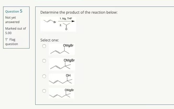 Question 5
Determine the product of the reaction below:
Not yet
answered
1. Mg. THF
Br
2.
Marked out of
5.00
P Flag
question
Select one:
OMgBr
OMgBr
OH
