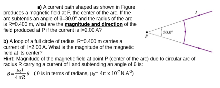 a) A current path shaped as shown in Figure
produces a magnetic field at P, the center of the arc. If the
arc subtends an angle of 0=30.0° and the radius of the arc
is R=0.400 m, what are the magnitude and direction of the
field produced at P if the current is I=2.00 A?
30.0°
b) A loop of a full circle of radius R=0.400 m carries a
current of l=2.00 A. What is the magnitude of the magnetic
field at its center?
Hint: Magnitude of the magnetic field at point P (center of the arc) due to circular arc of
radius R carrying a current of I and subtending an angle of 0 is:
B=
50 (0 is in terms of radians, Ho= 47t x 107N.A³)
4 AR
