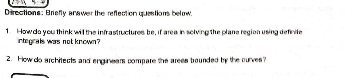 Directions: Briefly answer the reflection questions below.
1. How do you think will the infrastructures be, if area in solving the plane region using definite
integrals was not known?
2. How do architects and engineers compare the areas bounded by the curves?
