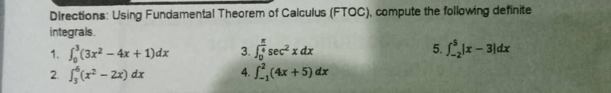 Directions: Using Fundamental Theorem of Calculus (FTOC), compute the following definite
integrals.
1. ²(3x² - 4x + 1)dx
3. f sec² x dx
5. J₂lx - 3|dx
2. (x²-2x) dx
4. ², (4x + 5) dx