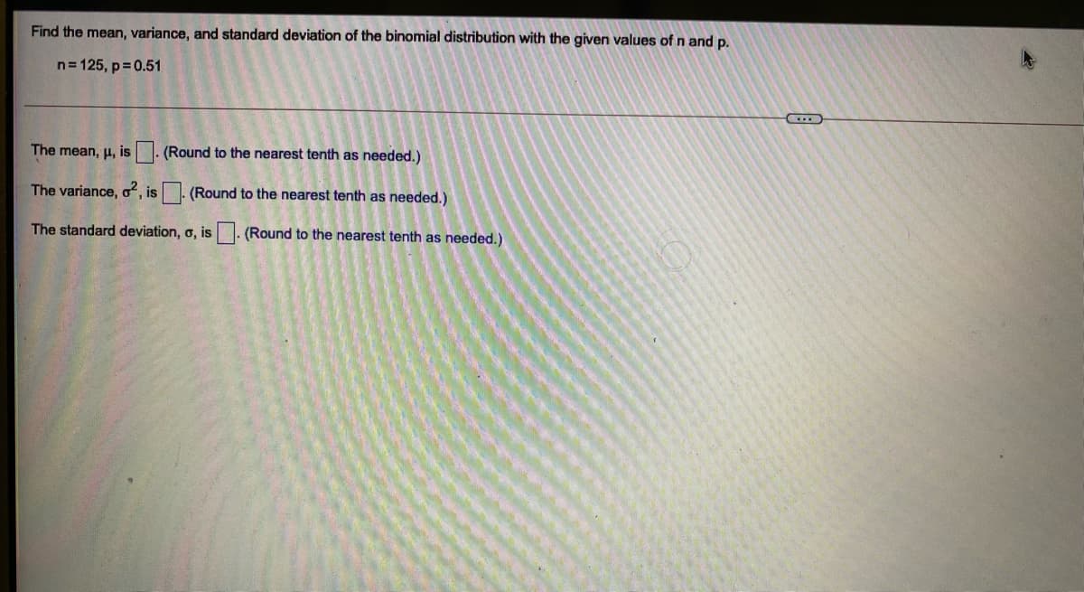 Find the mean, variance, and standard deviation of the binomial distribution with the given values of n and p.
n= 125, p= 0.51
The mean, µ, is. (Round to the nearest tenth as needed.)
The variance, o, is - (Round to the nearest tenth as needed.)
The standard deviation, o, is
(Round to the nearest tenth as needed.)
