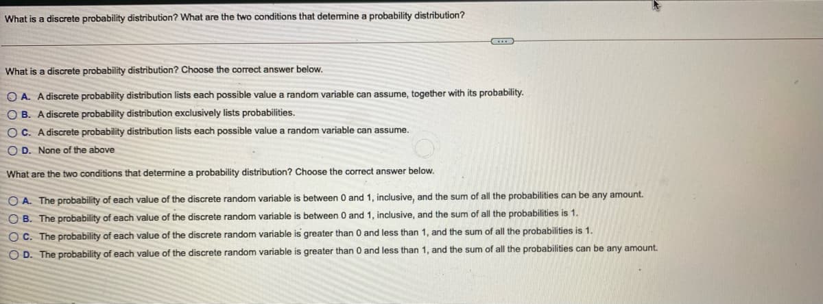 What is a discrete probability distribution? What are the two conditions that detemine a probability distribution?
What is a discrete probability distribution? Choose the correct answer below.
O A. A discrete probability distribution lists each possible value a random variable can assume, together with its probability.
O B. A discrete probability distribution exclusively lists probabilities.
O C. A discrete probability distribution lists each possible value a random variable can assume.
O D. None of the above
What are the two conditions that determine a probability distribution? Choose the correct answer below.
O A. The probability of each value of the discrete random variable is between 0 and 1, inclusive, and the sum of all the probabilities can be any amount.
O B. The probability of each value of the discrete random variable is between
and 1, inclusive, and the sum of all the probabilities is 1.
O C. The probability of each value of the discrete random variable is greater than 0 and less than 1, and the sum of all the probabilities is 1.
O D. The probability of each value of the discrete random variable is greater than 0 and less than 1, and the sum of all the probabilities can be any amount.
