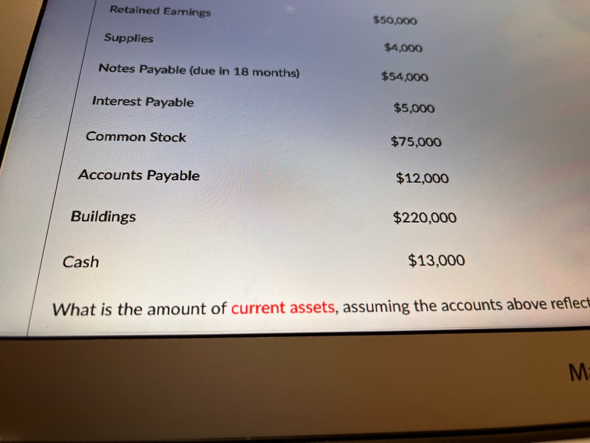 Retained Eamings
$50,000
Supplies
$4,000
Notes Payable (due in 18 months)
$54,000
Interest Payable
$5,000
Common Stock
$75,000
Accounts Payable
$12,000
Buildings
$220,000
Cash
$13,000
What is the amount of current assets, assuming the accounts above reflect
M:
