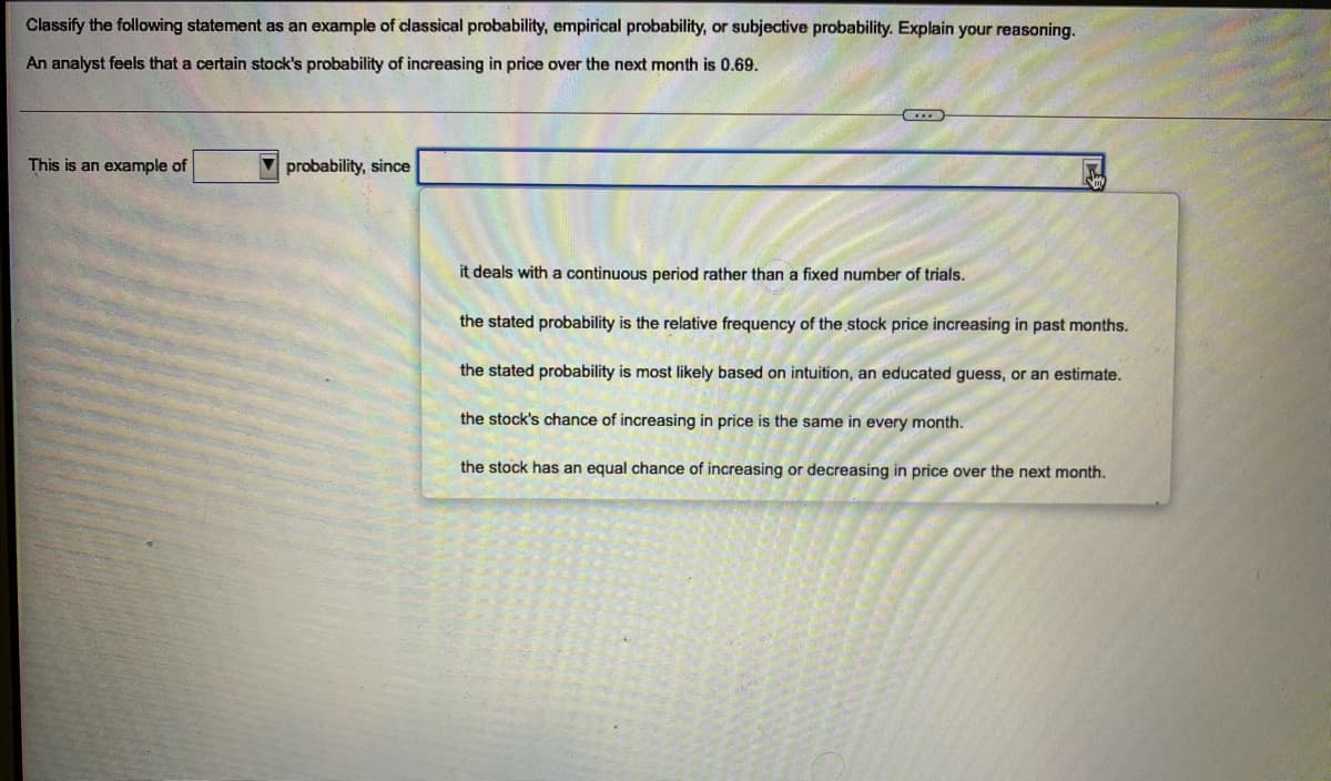 Classify the following statement as an example of classical probability, empirical probability, or subjective probability. Explain your reasoning.
An analyst feels that a certain stock's probability of increasing in price over the next month is 0.69.
This is an example of
V probability, since
it deals with a continuous period rather than a fixed number of trials.
the stated probability is the relative frequency of the stock price increasing in past months.
the stated probability is most likely based on intuition, an educated guess, or an estimate.
the stock's chance of increasing in price is the same in every month.
the stock has an equal chance of increasing or decreasing in price over the next month.
