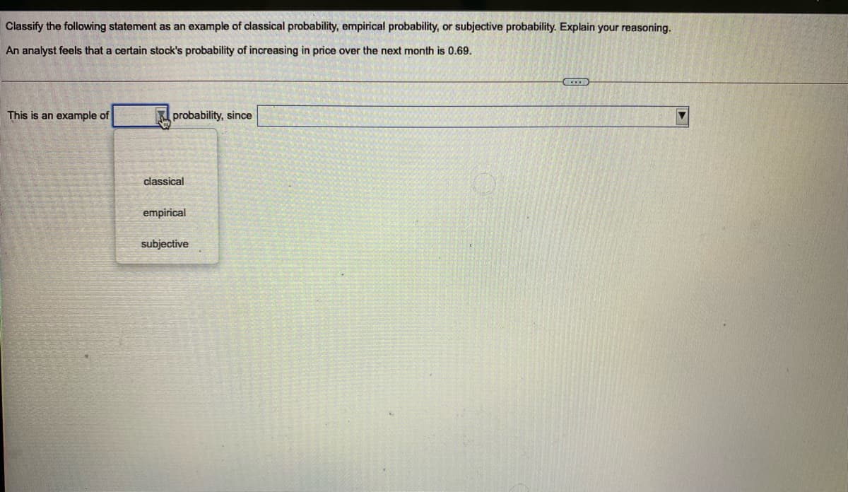 Classify the following statement as an example of classical probability, empirical probability, or subjective probability. Explain your reasoning.
An analyst feels that a certain stock's probability of increasing in price over the next month is 0.69.
This is an example of
probability, since
classical
empirical
subjective
