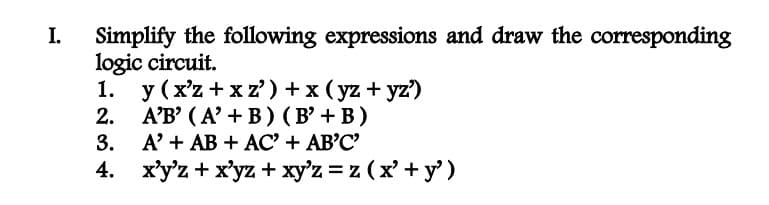 I.
Simplify the following expressions and draw the corresponding
logic circuit.
1.
2.
3.
4.
y (x'z+xz') + x (yz+yz')
A'B' (A' + B) (B' + B)
A' + AB + AC' + AB'C'
x'y'z + xyz + xy'z = z (x' + y')