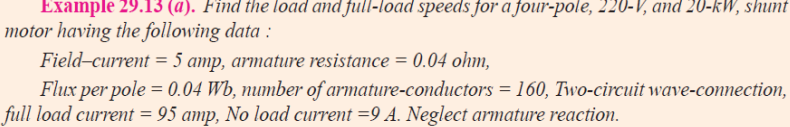 Example 29.13 (a). Find the load and full-load speeds for a four-pole, 220-V, and 20-kW, shunt
motor having the following data :
Field-current = 5 amp, armature resistance = 0.04 ohm,
Flux per pole = 0.04 Wb, number of armature-conductors = 160, Two-circuit wave-connection,
full load current = 95 amp, No load current =9 A. Neglect armature reaction.