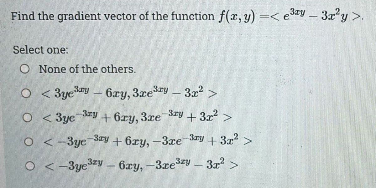 Find the gradient vector of the function f(x,y) =< e3xy - 3x²у >.
Select one:
O None of the others.
O
o < 3ye3xy - 6ху, 3xe3xy - 3x² >
< 3ye -3ху + 6xy, 3xe-3ху + 3x² >
<-3ye -3xy + 6xy, -3xe-3xy + 3x² >
<-3yey - 6xy, -3xe3xy - 3x² >