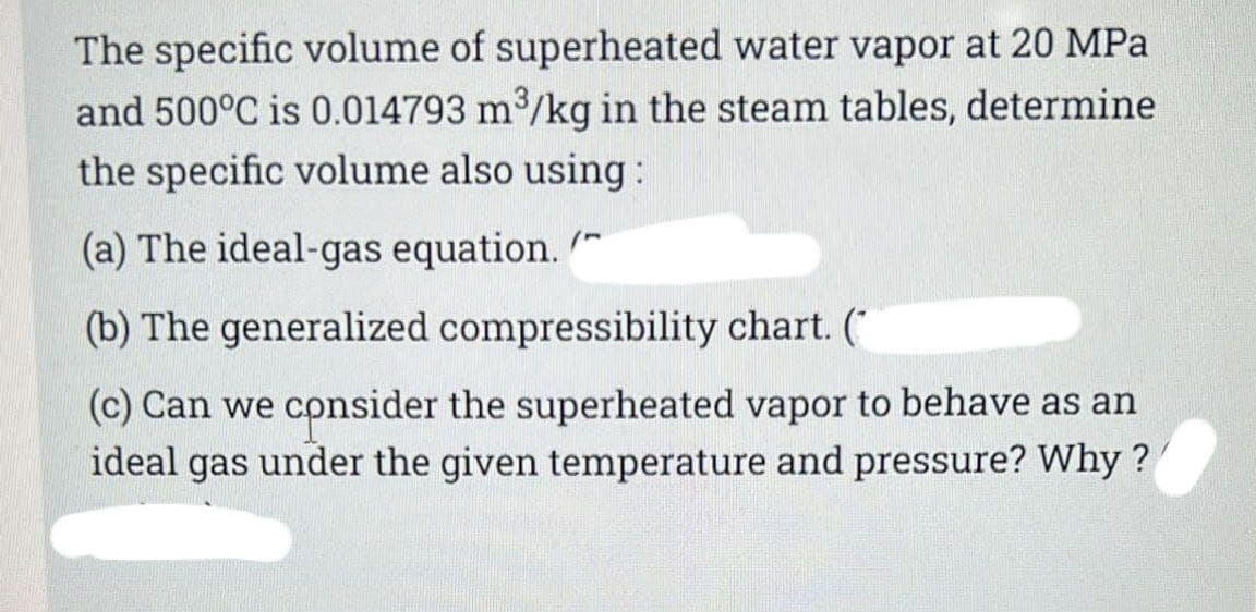 The specific volume of superheated water vapor at 20 MPa
and 500°C is 0.014793 m³/kg in the steam tables, determine
the specific volume also using:
(a) The ideal-gas equation.
(b) The generalized compressibility chart. (
(c) Can we consider the superheated vapor to behave as an
ideal gas under the given temperature and pressure? Why?