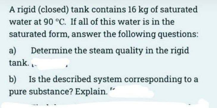A rigid (closed) tank contains 16 kg of saturated
water at 90 °C. If all of this water is in the
saturated form, answer the following questions:
a) Determine the steam quality in the rigid
tank.
b) Is the described system corresponding to a
pure substance? Explain. "