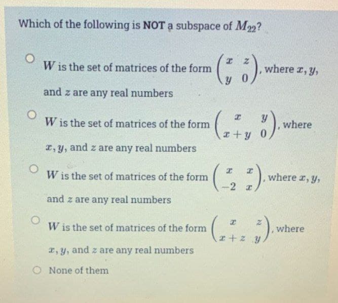 Which of the following is NOT a subspace of M22?
O
O
W is the set of matrices of the form
and z are any real numbers
W is the set of matrices of the form
x, y, and z are any real numbers
W is the set of matrices of the form
and z are any real numbers
W is the set of matrices of the form
x, y, and z are any real numbers
O None of them
(6).
where x, y,
(2+vő).
(21)
(2723).
, where
where x, y,
where
