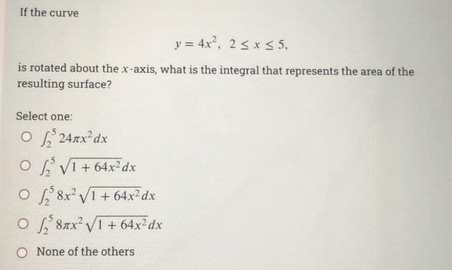 If the curve
y = 4x², 2 ≤ x ≤ 5,
is rotated about the x-axis, what is the integral that represents the area of the
resulting surface?
Select one:
O24x²dx
OVI +64x²dx
O8x²√1+64x² dx
028nx² √1 + 64x²dx
O None of the others