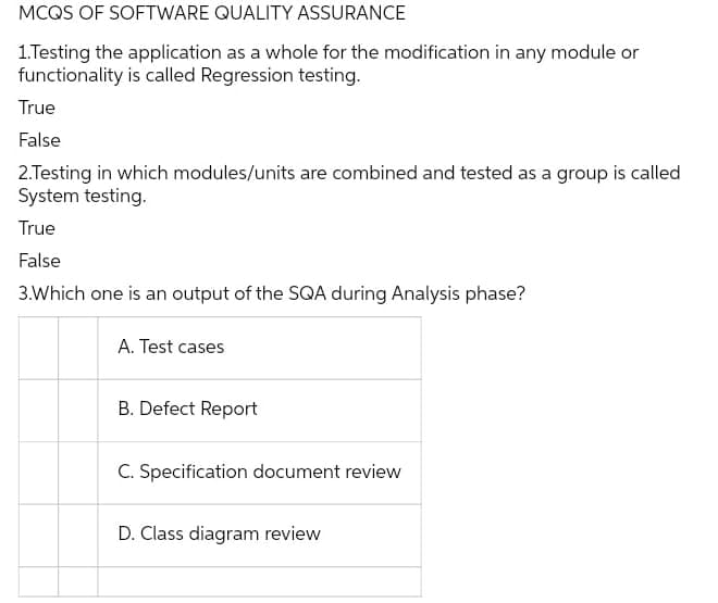 MCQS OF SOFTWARE QUALITY ASSURANCE
1.Testing the application as a whole for the modification in any module or
functionality is called Regression testing.
True
False
2.Testing in which modules/units are combined and tested as a group is called
System testing.
True
False
3.Which one is an output of the SQA during Analysis phase?
A. Test cases
B. Defect Report
C. Specification document review
D. Class diagram review