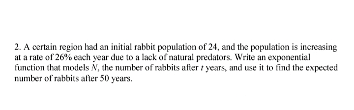 2. A certain region had an initial rabbit population of 24, and the population is increasing
at a rate of 26% each year due to a lack of natural predators. Write an exponential
function that models N, the number of rabbits after t years, and use it to find the expected
number of rabbits after 50 years.
