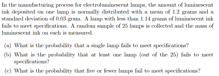 In the manufacturing process for electroluminescent lamps, the amount of luminescent
ink deposited on one lamp is normally distributed with a mean of 1.2 grams and a
standard deviation of 0.03 gram. A lamp with less than 1.14 grams of luminescent ink
fails to meet specifications. A random sample of 25 lamps is collected and the mass of
luminescent ink on each is measured.
(a) What is the probability that a single lamp fails to meet specifications?
(b) What is the probability that at least one lamp (out of the 25) fails to meet
specifications?
(c) What is the probability that five or fewer lamps fail to meet specifications?
