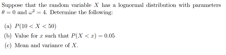 Suppose that the random variable X has a lognormal distribution with parameters
0 = 0 and w? = 4. Determine the following:
(a) P(10 < X < 50)
(b) Value for r such that P(X < x) = 0.05
(c) Mean and variance of X.
