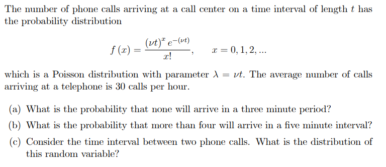 The number of phone calls arriving at a call center on a time interval of length t has
the probability distribution
(vt)* e-(vt)
f (x) =
x = 0, 1, 2, ...
x!
which is a Poisson distribution with parameter A = vt. The average number of calls
arriving at a telephone is 30 calls per hour.
(a) What is the probability that none will arrive in a three minute period?
(b) What is the probability that more than four will arrive in a five minute interval?
(c) Consider the time interval between two phone calls. What is the distribution of
this random variable?
