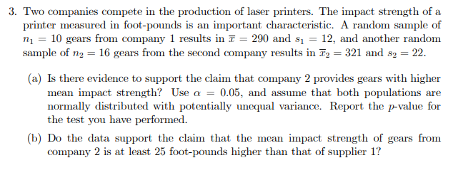 3. Two companies compete in the production of laser printers. The impact strength of a
printer measured in foot-pounds is an important characteristic. A random sample of
n = 10 gears from company 1 results in T = 290 and s1 = 12, and another random
sample of n2 = 16 gears from the second company results in F2 = 321 and s2 = 22.
(a) Is there evidence to support the claim that company 2 provides gears with higher
mean impact strength? Use a = 0.05, and assume that both populations are
normally distributed with potentially unequal variance. Report the p-value for
the test you have performed.
(b) Do the data support the claim that the mean impact strength of gears from
company 2 is at least 25 foot-pounds higher than that of supplier 1?
