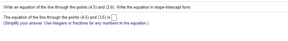 Write an equation of the line through the points (4,5) and (3,6). Write the equation in slope-intercept form.
The equation of the line through the points (4,5) and (3,6) is
(Simplify your answer. Use integers or fractions for any numbers in the equation.)
