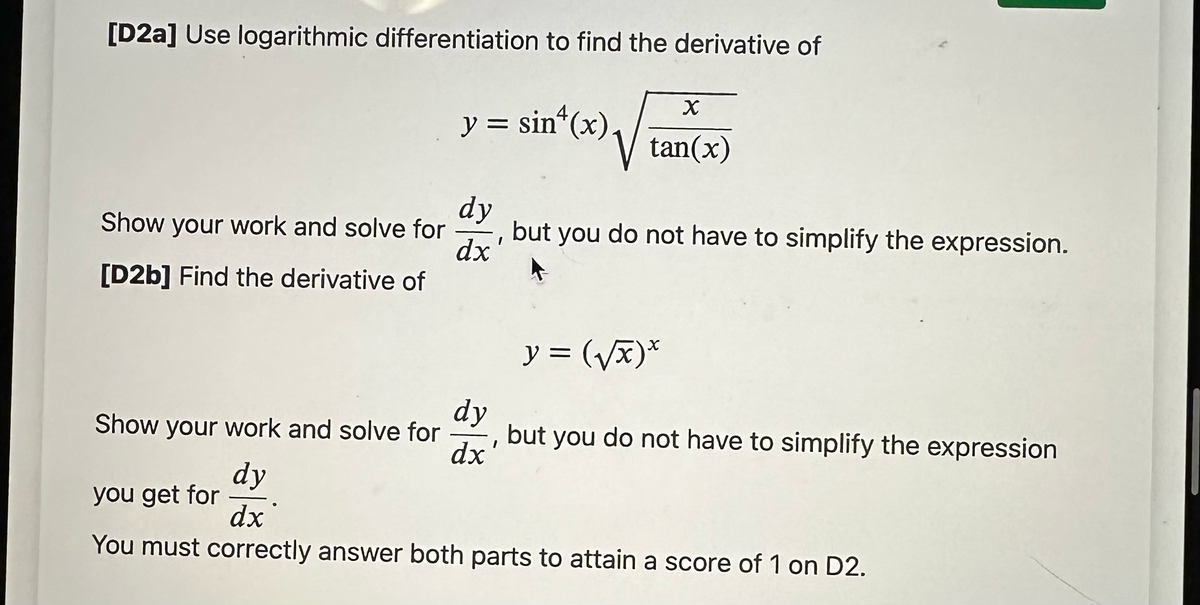 [D2a] Use logarithmic differentiation to find the derivative of
Show your work and solve for
[D2b] Find the derivative of
y = sin(x).
dy
but you do not have to simplify the expression.
dx
dy
dx
X
tan(x)
I
y =(√x)*
Show your work and solve for but you do not have to simplify the expression
you get for
dy
dx
You must correctly answer both parts to attain a score of 1 on D2.