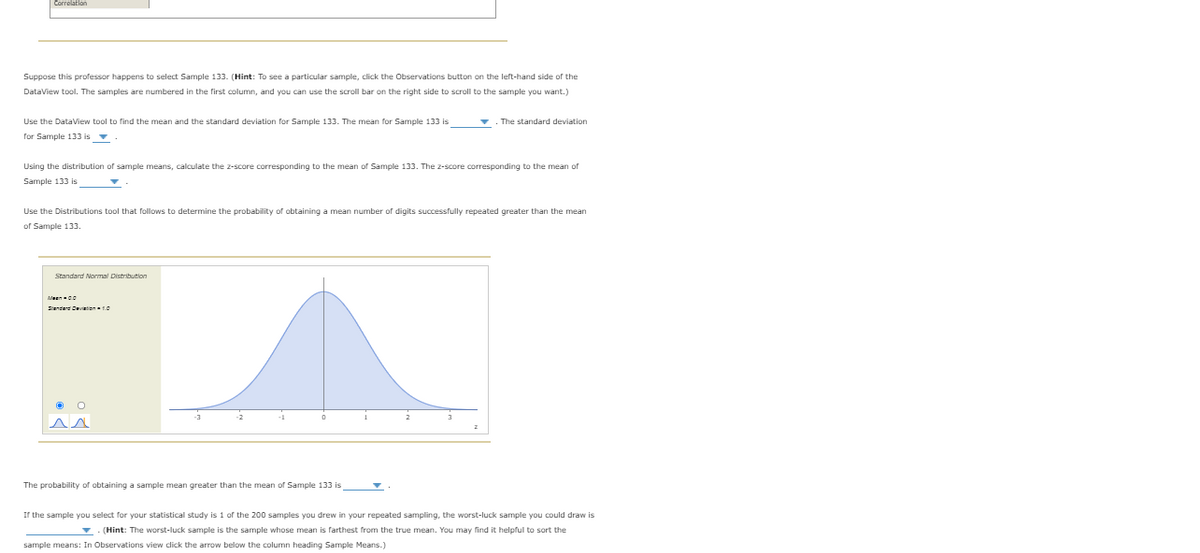 Suppose this professor happens to select Sample 133. (Hint: To see a particular sample, click the Observations button on the left-hand side of the
DataView tool. The samples are numbered in the first column, and you can use the scroll bar on the right side to scroll to the sample you want.)
Use the DataView tool to find the mean and the standard deviation for Sample 133. The mean for Sample 133 is
The standard deviation
for Sample 133 is v
Using the distribution of sample means, calculate the z-score corresponding to the mean of Sample 133. The z-score corresponding to the mean of
Sample 133 is
Use the Distributions tool that follows to determine the probability of obtaining a mean number of digits successfully repeated greater than the mean
of Sample 133.
Standard Normal Distribution
Sendere Cevtent0
-3
-1
3
The probability of obtaining a sample mean greater than the mean of Sample 133 is
If the sample you select for your statistical study is 1 of the 200 samples you drew in your repeated sampling, the worst-luck sample you could draw is
(Hint: The worst-luck sample is the sample whose mean is farthest from the true mean. You may find it helpful to sort the
sample means: In Observations view dick the arrow below the column heading Sample Means.)
