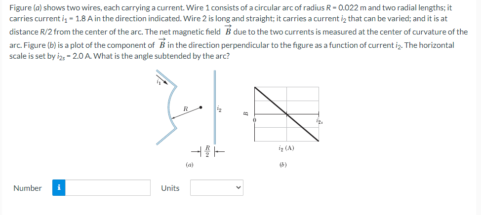 Figure (a) shows two wires, each carrying a current. Wire 1 consists of a circular arc of radius R = 0.022 m and two radial lengths; it
carries current iq = 1.8 A in the direction indicated. Wire 2 is long and straight; it carries a current iz that can be varied; and it is at
distance R/2 from the center of the arc. The net magnetic field B due to the two currents is measured at the center of curvature of the
arc. Figure (b) is a plot of the component of B in the direction perpendicular to the figure as a function of current i2. The horizontal
scale is set by izs = 2.0 A. What is the angle subtended by the arc?
R
12
ig (A)
(a)
(b)
Number
i
Units
