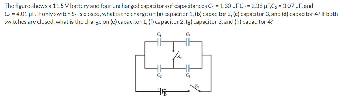 The figure shows a 11.5 V battery and four uncharged capacitors of capacitances C1 = 1.30 µF,C2 = 2.36 µF,C3 = 3.07 µF, and
C4 = 4.01 µF. If only switch S, is closed, what is the charge on (a) capacitor 1, (b) capacitor 2, (c) capacitor 3, and (d) capacitor 4? If both
switches are closed, what is the charge on (e) capacitor 1, (f) capacitor 2, (g) capacitor 3, and (h) capacitor 4?
