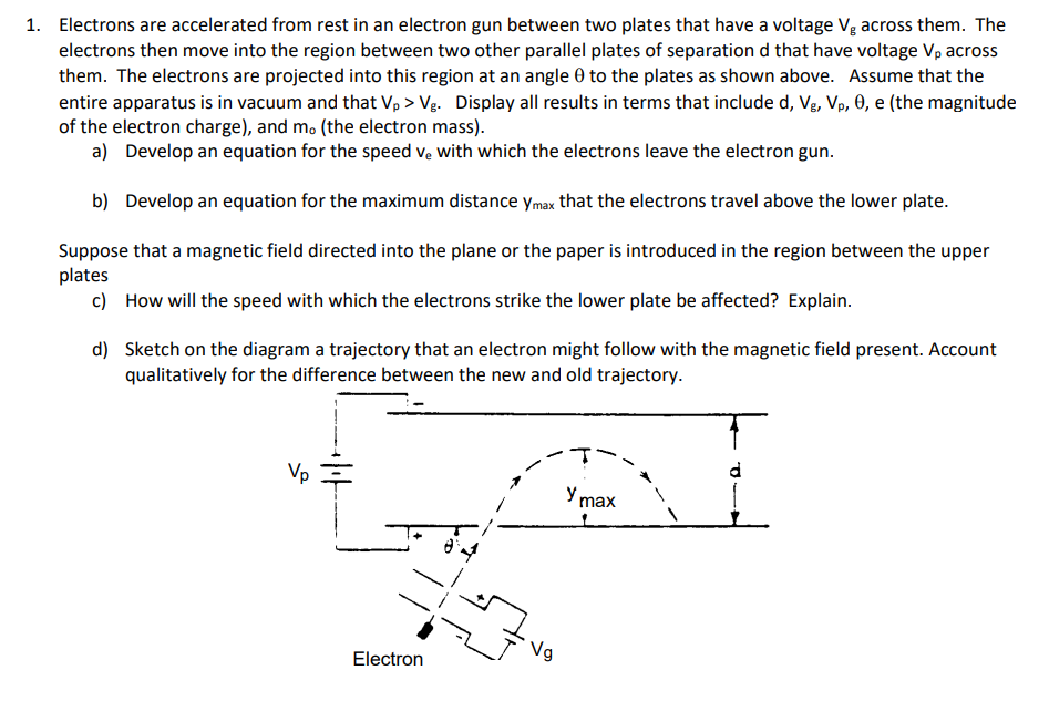 1. Electrons are accelerated from rest in an electron gun between two plates that have a voltage Vg across them. The
electrons then move into the region between two other parallel plates of separation d that have voltage V, across
them. The electrons are projected into this region at an angle 0 to the plates as shown above. Assume that the
entire apparatus is in vacuum and that Vp > Vg. Display all results in terms that include d, Vg, Vp, 0, e (the magnitude
of the electron charge), and mo (the electron mass).
a) Develop an equation for the speed ve with which the electrons leave the electron gun.
b) Develop an equation for the maximum distance ymax that the electrons travel above the lower plate.
Suppose that a magnetic field directed into the plane or the paper is introduced in the region between the upper
plates
c) How will the speed with which the electrons strike the lower plate be affected? Explain.
d) Sketch on the diagram a trajectory that an electron might follow with the magnetic field present. Account
qualitatively for the difference between the new and old trajectory.
Vp
Y max
Ng
Electron
