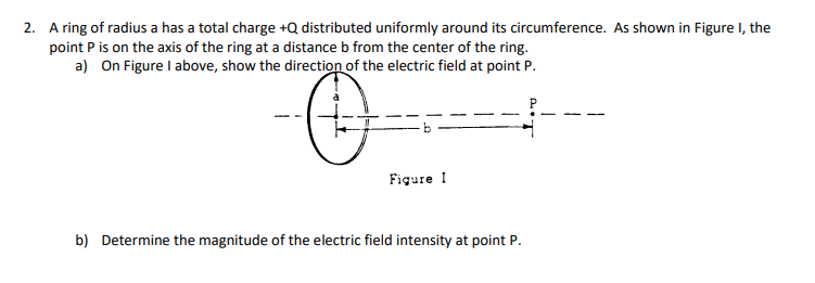 2. A ring of radius a has a total charge +Q distributed uniformly around its circumference. As shown in Figure I, the
point P is on the axis of the ring at a distance b from the center of the ring.
a) On Figure I above, show the direction of the electric field at point P.
Figure I
b) Determine the magnitude of the electric field intensity at point P.
