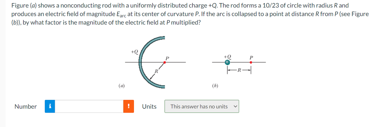 Figure (a) shows a nonconducting rod with a uniformly distributed charge +Q. The rod forms a 10/23 of circle with radius R and
produces an electric field of magnitude Earc at its center of curvature P. If the arc is collapsed to a point at distance R from P (see Figure
(b)), by what factor is the magnitude of the electric field at P multiplied?
+Q
+Q
R
(a)
(b)
Number
i
!
Units
This answer has no units
