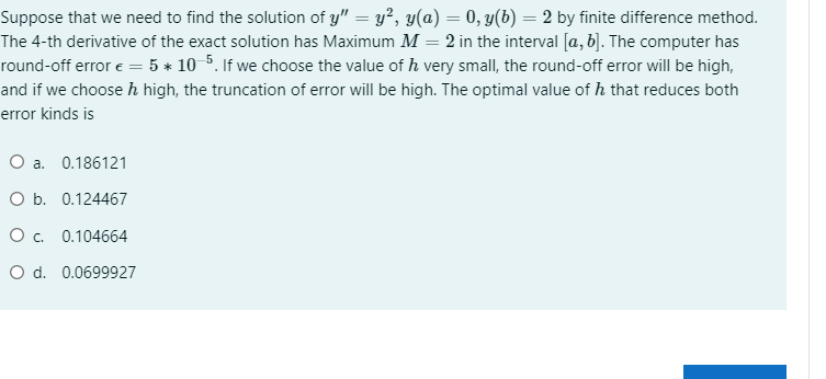 Suppose that we need to find the solution of y" = y², y(a) = 0, y(b) = 2 by finite difference method.
The 4-th derivative of the exact solution has Maximum M = 2 in the interval [a, b]. The computer has
round-off error e = 5 * 10 5. If we choose the value of h very small, the round-off error will be high,
and if we choose h high, the truncation of error will be high. The optimal value of h that reduces both
error kinds is
O a. 0.186121
O b. 0.124467
O c. 0.104664
O d. 0.0699927
