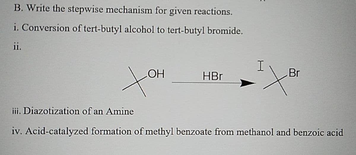 B. Write the stepwise mechanism for given reactions.
i. Conversion of tert-butyl alcohol to tert-butyl bromide.
ii.
HBr
Br
iii. Diazotization of an Amine
iv. Acid-catalyzed formation of methyl benzoate from methanol and benzoic acid
