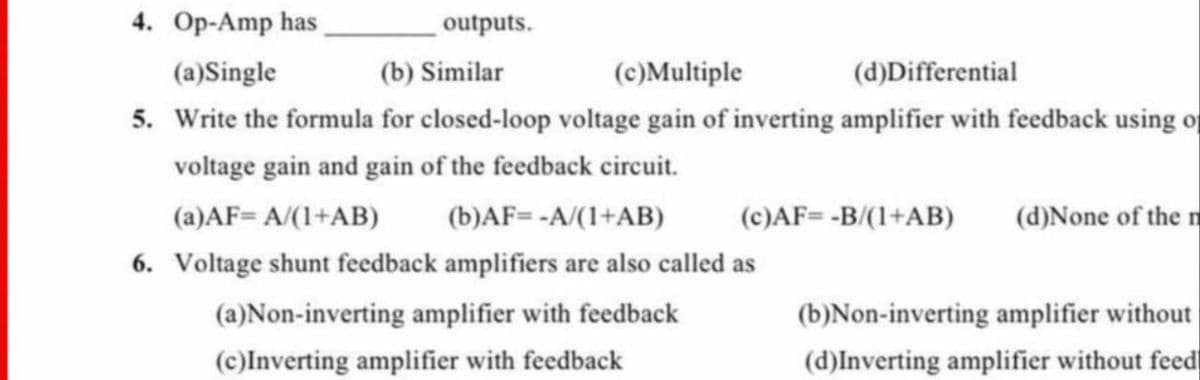 4. Op-Amp has
(a)Single
(b) Similar
(c)Multiple
(d)Differential
5. Write the formula for closed-loop voltage gain of inverting amplifier with feedback using of
voltage gain and gain of the feedback circuit.
(a)AF= A/(1+AB)
(b)AF= -A/(1+AB)
(c)AF=-B/(1+AB) (d)None of the m
6. Voltage shunt feedback amplifiers are also called as
(a)Non-inverting amplifier with feedback
(c)Inverting amplifier with feedback
(b)Non-inverting amplifier without
(d)Inverting amplifier without feed
outputs.