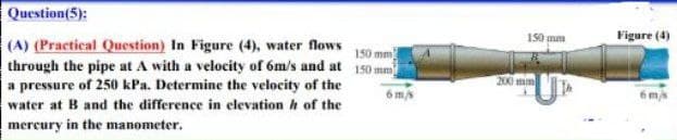 Question(5):
150 mm
(A) (Practical Question) In Figure (4), water flows
through the pipe at A with a velocity of 6m/s and at 150 mm
a pressure of 250 kPa. Determine the velocity of the
water at B and the difference in elevation of the
mercury in the manometer.
6 m/s
150 mm
200 mm
Figure (4)
6 m/s